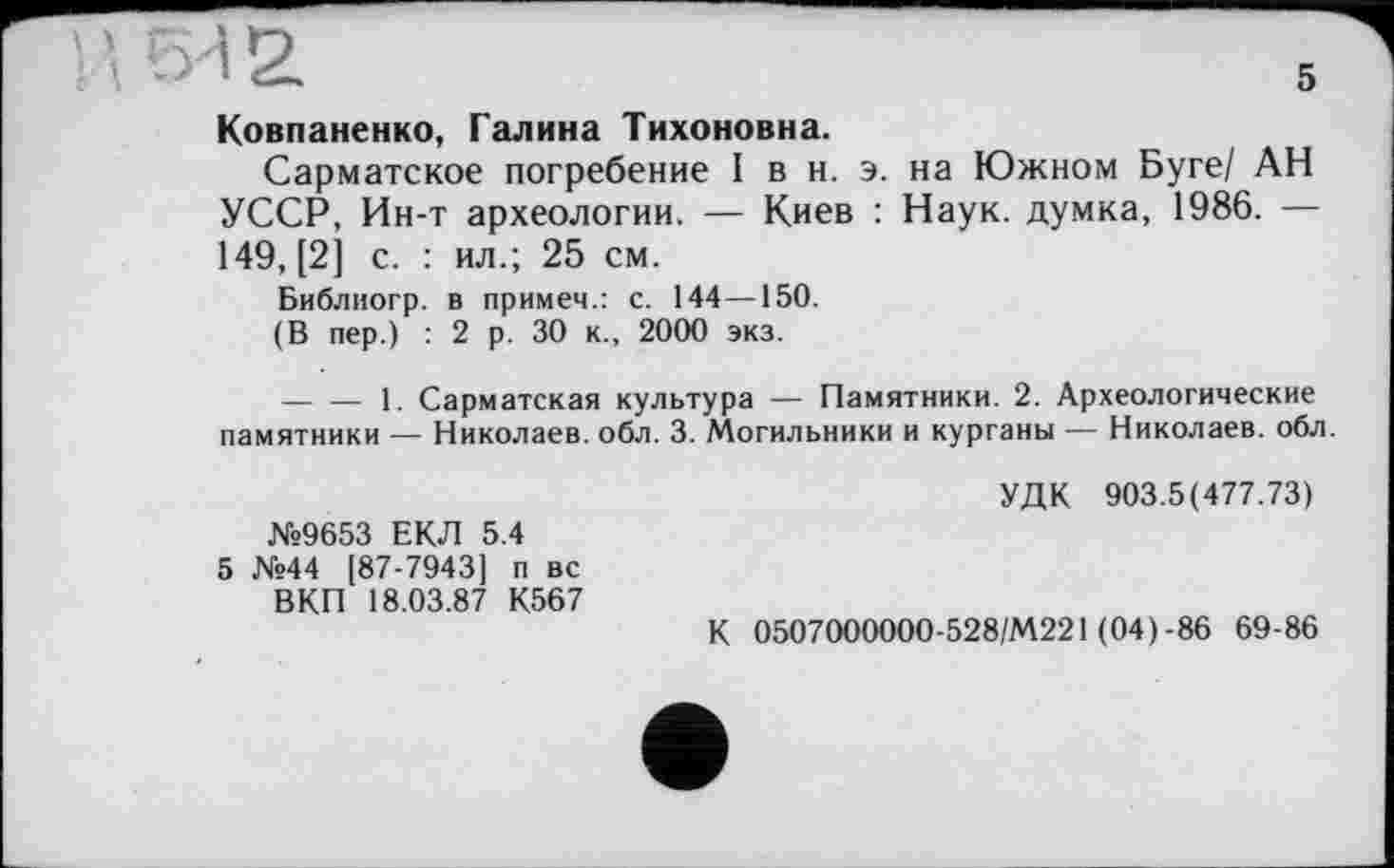 ﻿\ ы а
Ковпаненко, Галина Тихоновна.
Сарматское погребение I в н. э. на Южном Буге/ АН УССР, Ин-т археологии. — Киев : Наук, думка, 1986. — 149, [2] с. : ил.; 25 см.
Библногр. в примем.: с. 144—150.
(В пер.) : 2 р. 30 к., 2000 экз.
--------1. Сарматская культура — Памятники. 2. Археологические памятники — Николаев, обл. 3. Могильники и курганы — Николаев, обл.
№9653 ЕКЛ 5.4
5 №44 [87-7943] п вс ВКП 18.03.87 К567
УДК 903.5(477.73)
К 0507000000-528/М221 (04)-86 69-86